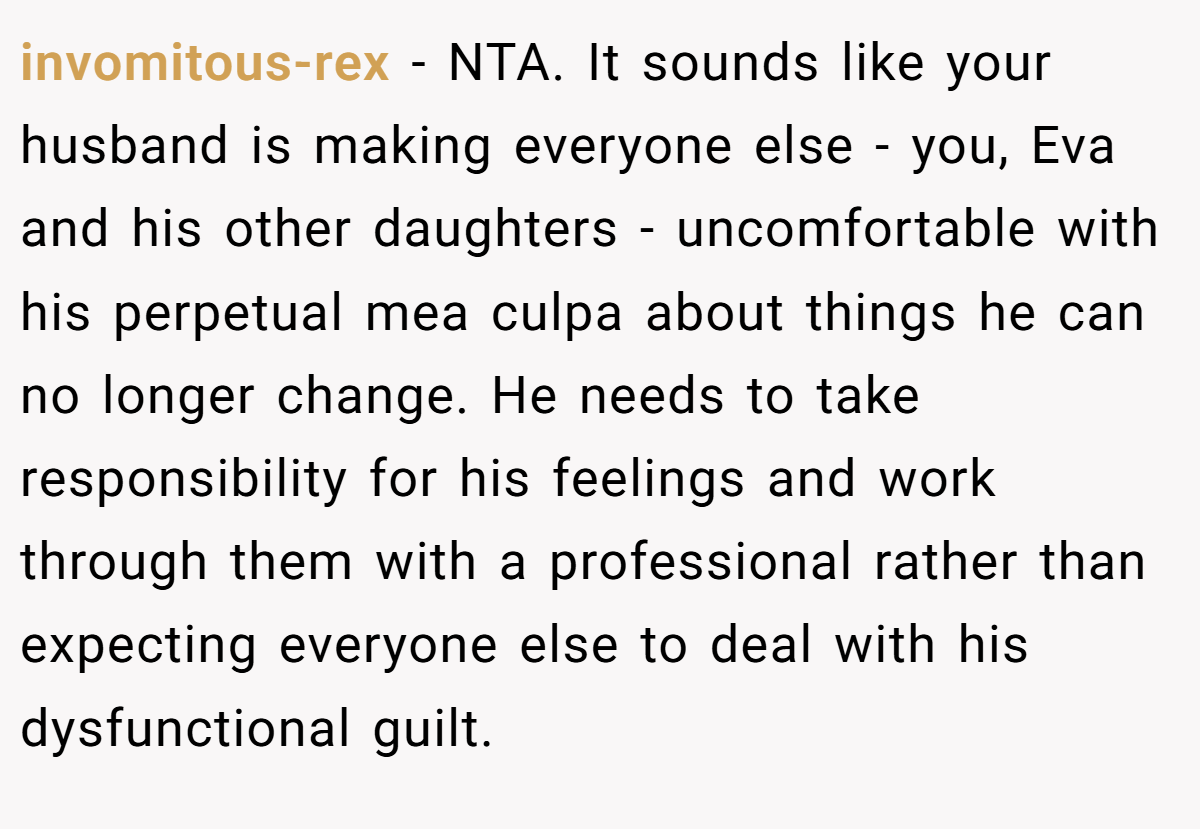 invomitous-rex − NTA. It sounds like your husband is making everyone else - you, Eva and his other daughters - uncomfortable with his perpetual mea culpa about things he can no longer change. He needs to take responsibility for his feelings and work through them with a professional rather than expecting everyone else to deal with his dysfunctional guilt.