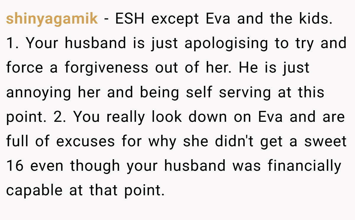 shinyagamik − ESH except Eva and the kids. 1. Your husband is just apologising to try and force a forgiveness out of her. He is just annoying her and being self serving at this point. 2. You really look down on Eva and are full of excuses for why she didn't get a sweet 16 even though your husband was financially capable at that point.