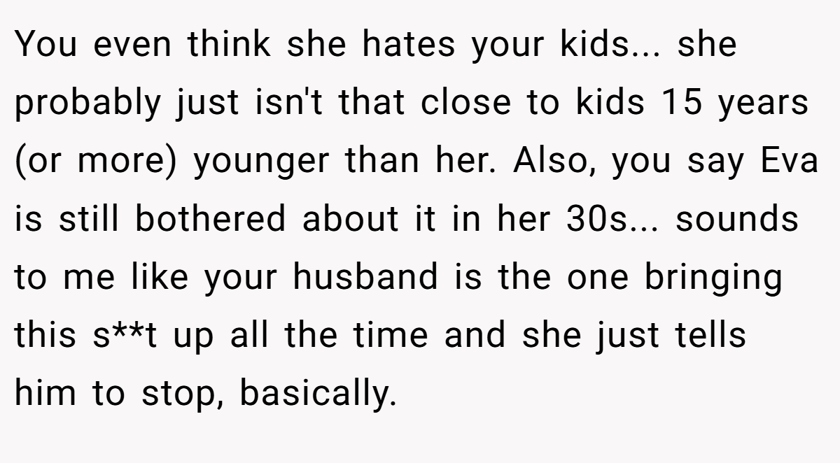 You even think she hates your kids... she probably just isn't that close to kids 15 years (or more) younger than her. Also, you say Eva is still bothered about it in her 30s... sounds to me like your husband is the one bringing this s**t up all the time and she just tells him to stop, basically.