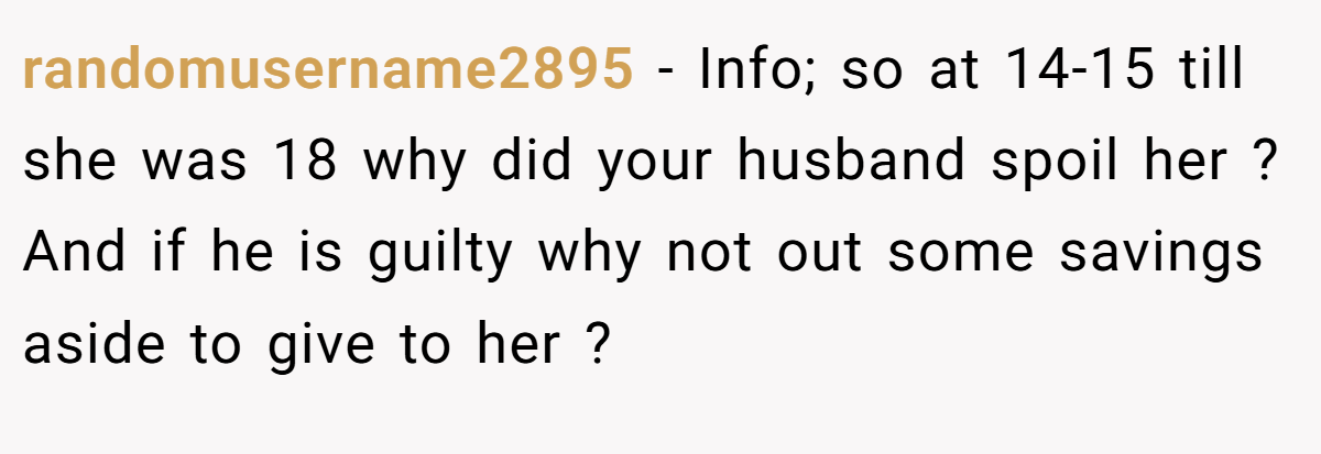 randomusername2895 − Info; so at 14-15 till she was 18 why did your husband spoil her ? And if he is guilty why not out some savings aside to give to her ?