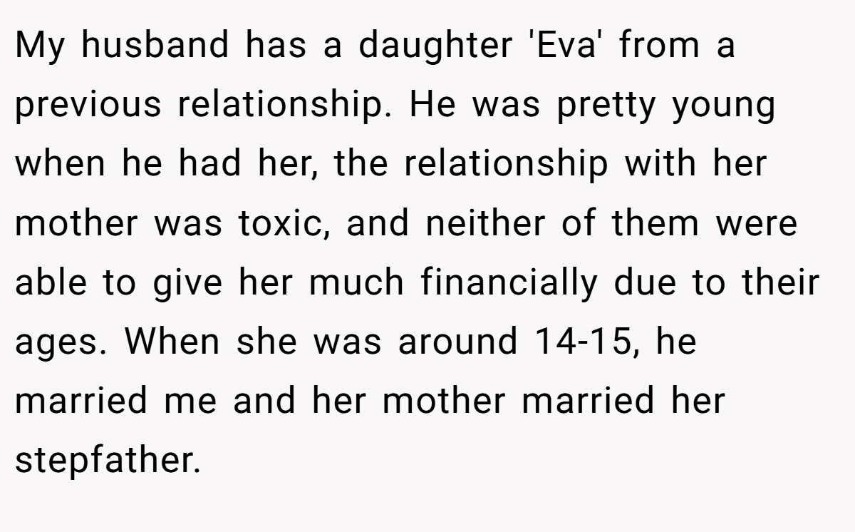 My husband has a daughter 'Eva' from a previous relationship. He was pretty young when he had her, the relationship with her mother was toxic, and neither of them were able to give her much financially due to their ages. When she was around 14-15, he married me and her mother married her stepfather.