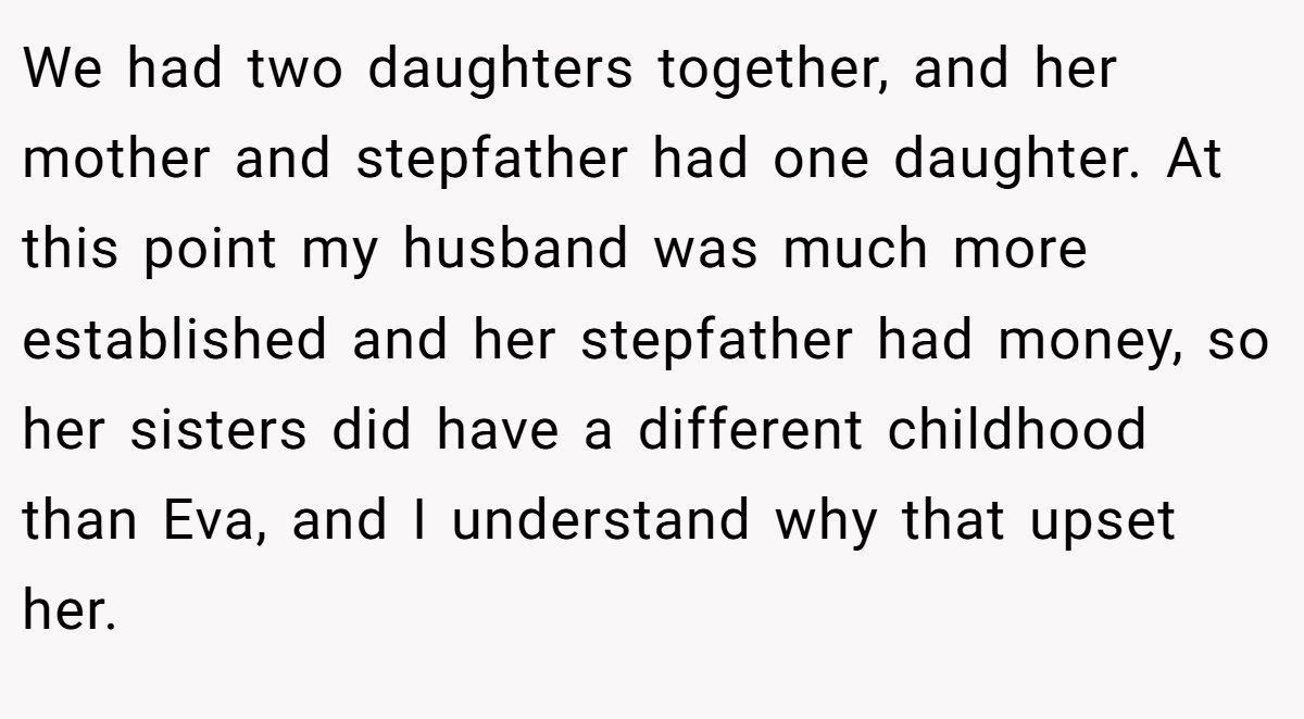 We had two daughters together, and her mother and stepfather had one daughter. At this point my husband was much more established and her stepfather had money, so her sisters did have a different childhood than Eva, and I understand why that upset her.