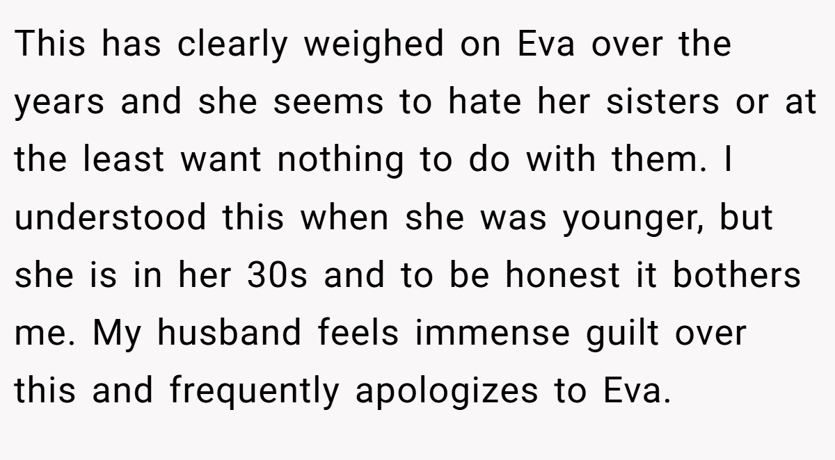 This has clearly weighed on Eva over the years and she seems to hate her sisters or at the least want nothing to do with them. I understood this when she was younger, but she is in her 30s and to be honest it bothers me. My husband feels immense guilt over this and frequently apologizes to Eva.