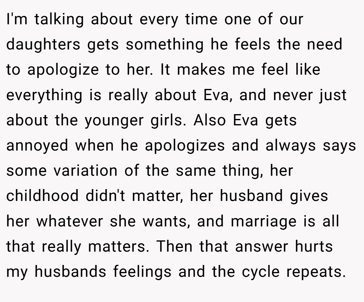 I'm talking about every time one of our daughters gets something he feels the need to apologize to her. It makes me feel like everything is really about Eva, and never just about the younger girls. Also Eva gets annoyed when he apologizes and always says some variation of the same thing, her childhood didn't matter, her husband gives her whatever she wants, and marriage is all that really matters. Then that answer hurts my husbands feelings and the cycle repeats.