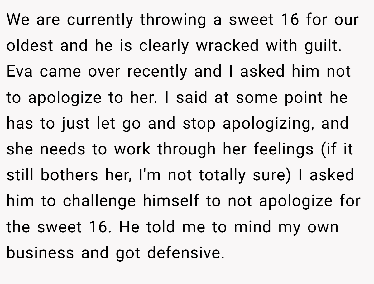 We are currently throwing a sweet 16 for our oldest and he is clearly wracked with guilt. Eva came over recently and I asked him not to apologize to her. I said at some point he has to just let go and stop apologizing, and she needs to work through her feelings (if it still bothers her, I'm not totally sure) I asked him to challenge himself to not apologize for the sweet 16. He told me to mind my own business and got defensive.