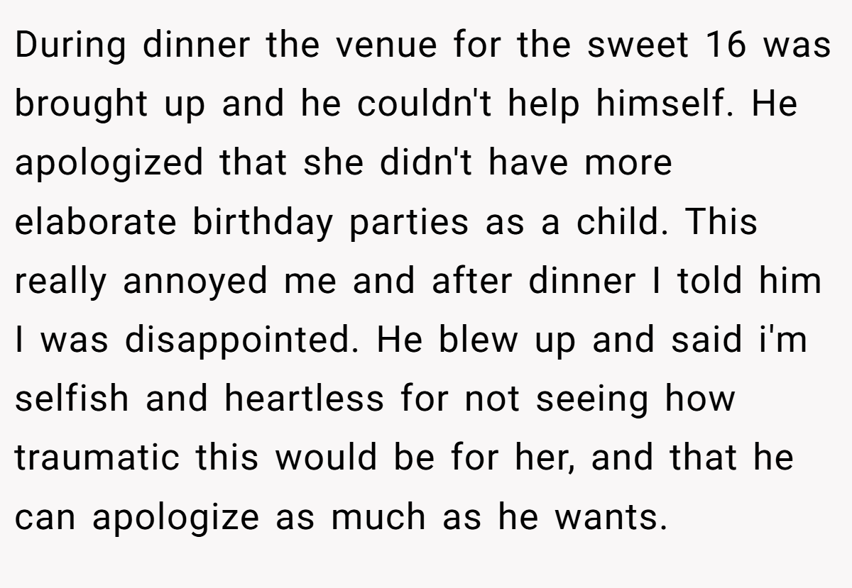 During dinner the venue for the sweet 16 was brought up and he couldn't help himself. He apologized that she didn't have more elaborate birthday parties as a child. This really annoyed me and after dinner I told him I was disappointed. He blew up and said i'm selfish and heartless for not seeing how traumatic this would be for her, and that he can apologize as much as he wants.
