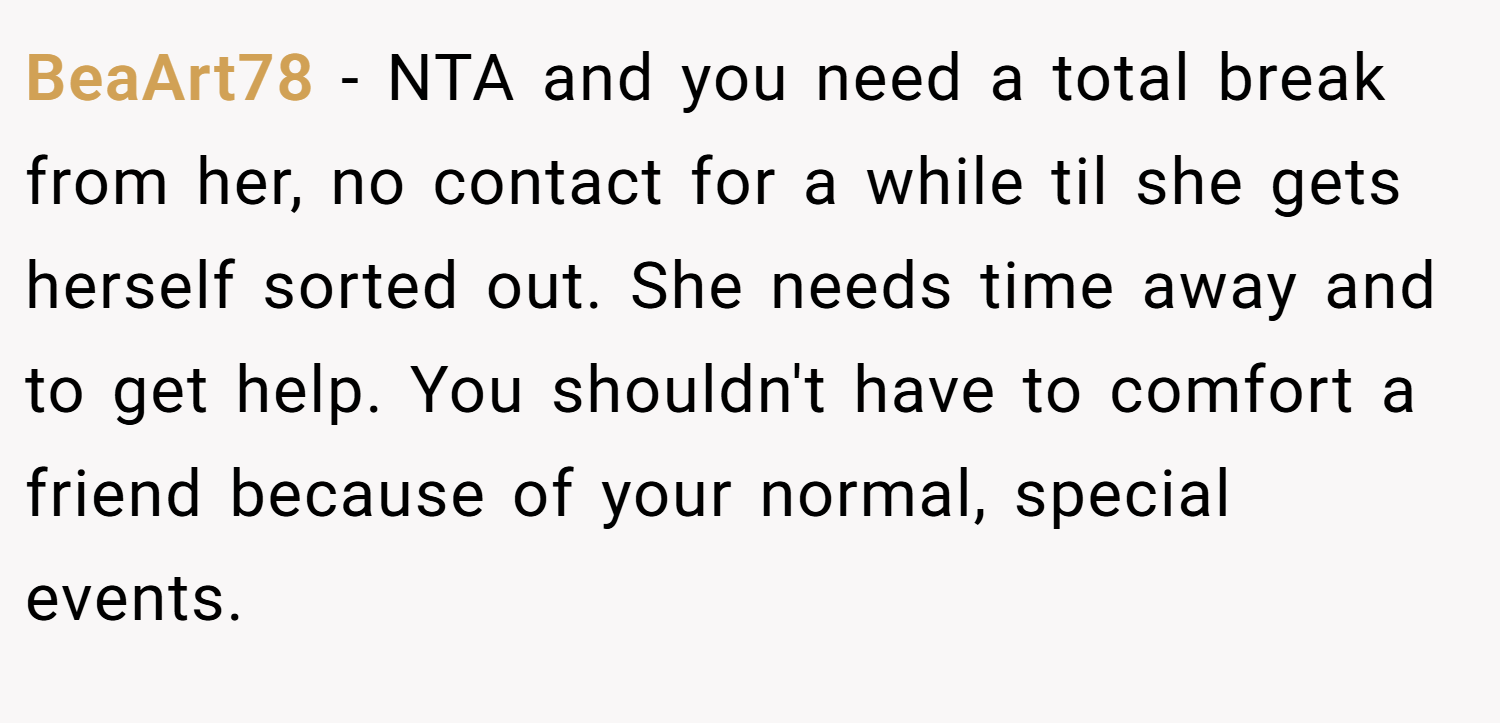BeaArt78 − NTA and you need a total break from her, no contact for a while til she gets herself sorted out. She needs time away and to get help. You shouldn't have to comfort a friend because of your normal, special events.