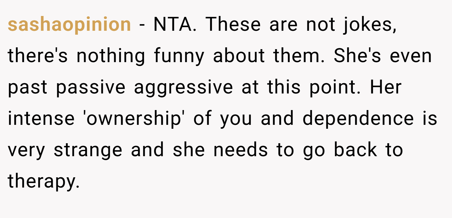 sashaopinion − NTA. These are not jokes, there's nothing funny about them. She's even past passive aggressive at this point. Her intense 'ownership' of you and dependence is very strange and she needs to go back to therapy.