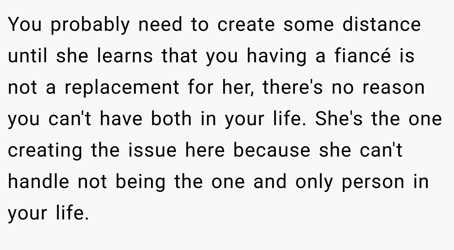 You probably need to create some distance until she learns that you having a fiancé is not a replacement for her, there's no reason you can't have both in your life. She's the one creating the issue here because she can't handle not being the one and only person in your life.