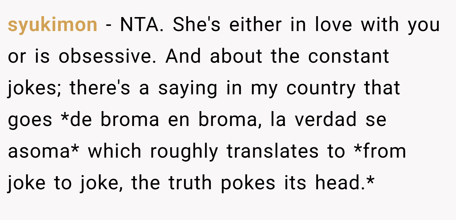 syukimon − NTA. She's either in love with you or is obsessive. And about the constant jokes; there's a saying in my country that goes *de broma en broma, la verdad se asoma* which roughly translates to *from joke to joke, the truth pokes its head.*