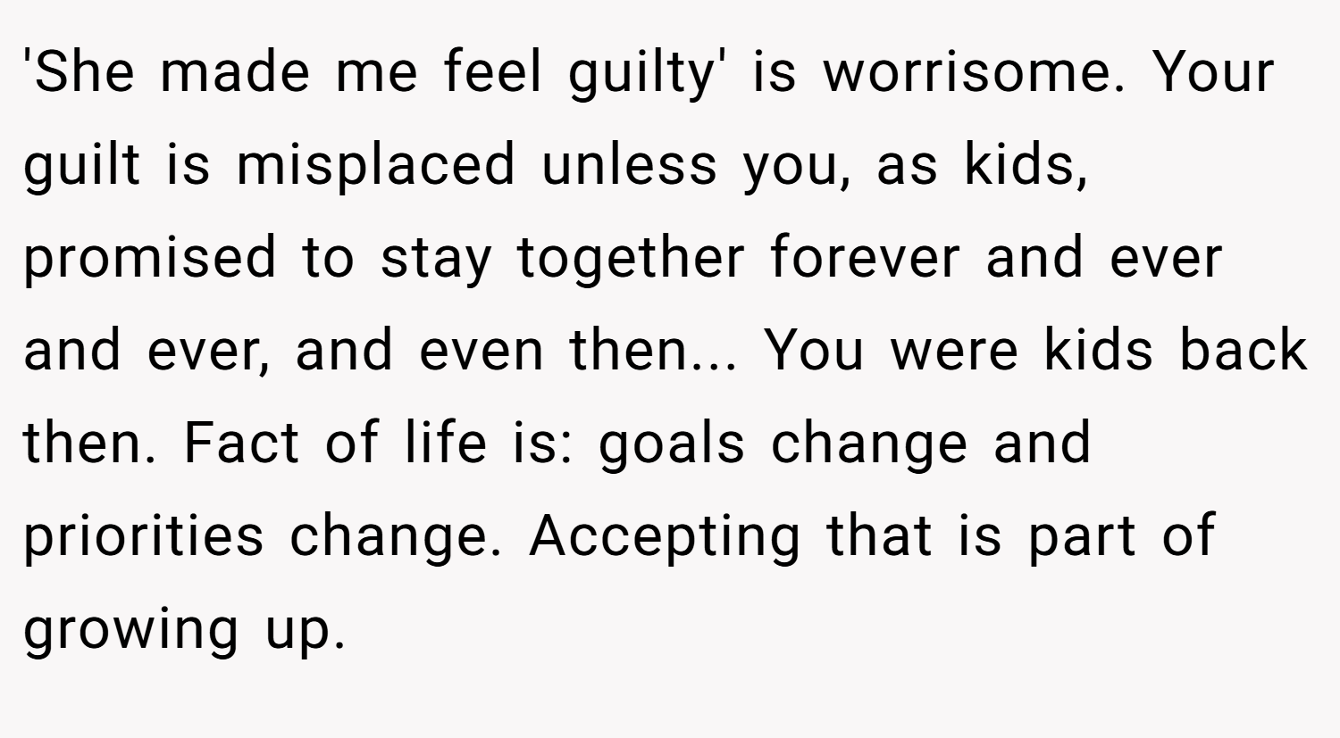 'She made me feel guilty' is worrisome. Your guilt is misplaced unless you, as kids, promised to stay together forever and ever and ever, and even then... You were kids back then. Fact of life is: goals change and priorities change. Accepting that is part of growing up.