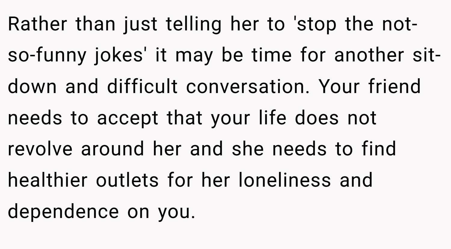 Rather than just telling her to 'stop the not-so-funny jokes' it may be time for another sit-down and difficult conversation. Your friend needs to accept that your life does not revolve around her and she needs to find healthier outlets for her loneliness and dependence on you.