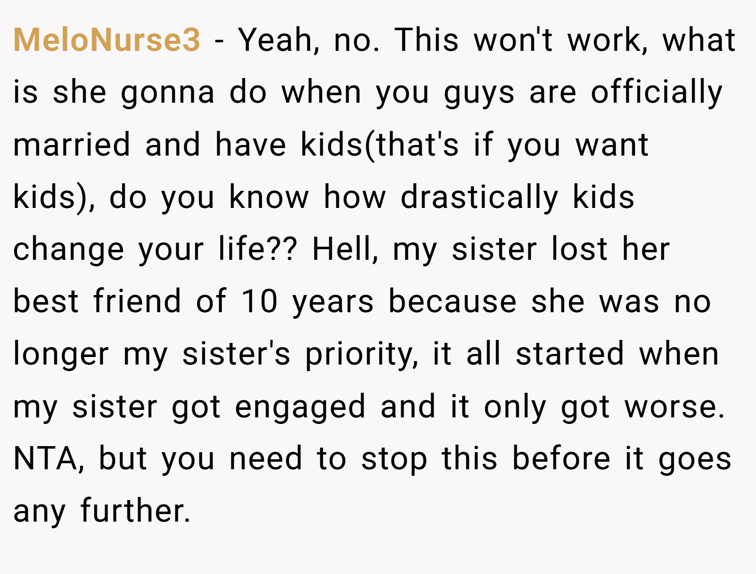 MeloNurse3 − Yeah, no. This won't work, what is she gonna do when you guys are officially married and have kids(that's if you want kids), do you know how drastically kids change your life?? Hell, my sister lost her best friend of 10 years because she was no longer my sister's priority, it all started when my sister got engaged and it only got worse. NTA, but you need to stop this before it goes any further.