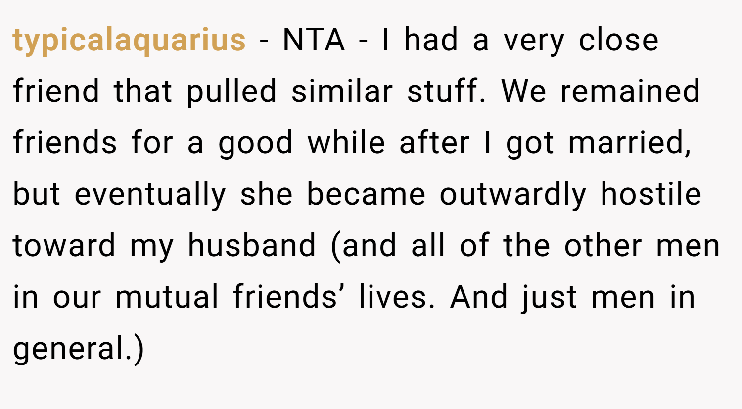 typicalaquarius − NTA - I had a very close friend that pulled similar stuff. We remained friends for a good while after I got married, but eventually she became outwardly hostile toward my husband (and all of the other men in our mutual friends’ lives. And just men in general.)