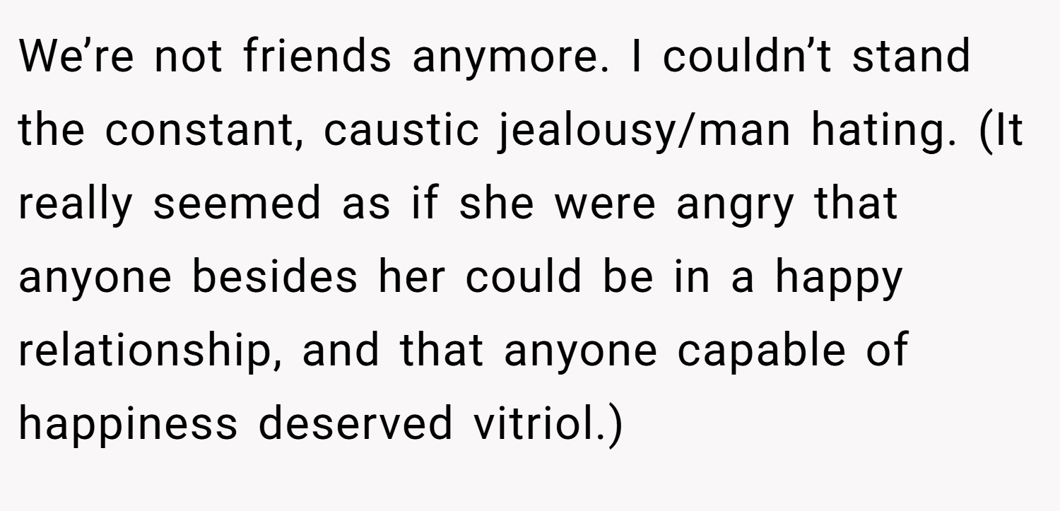 We’re not friends anymore. I couldn’t stand the constant, caustic jealousy/man hating. (It really seemed as if she were angry that anyone besides her could be in a happy relationship, and that anyone capable of happiness deserved vitriol.)