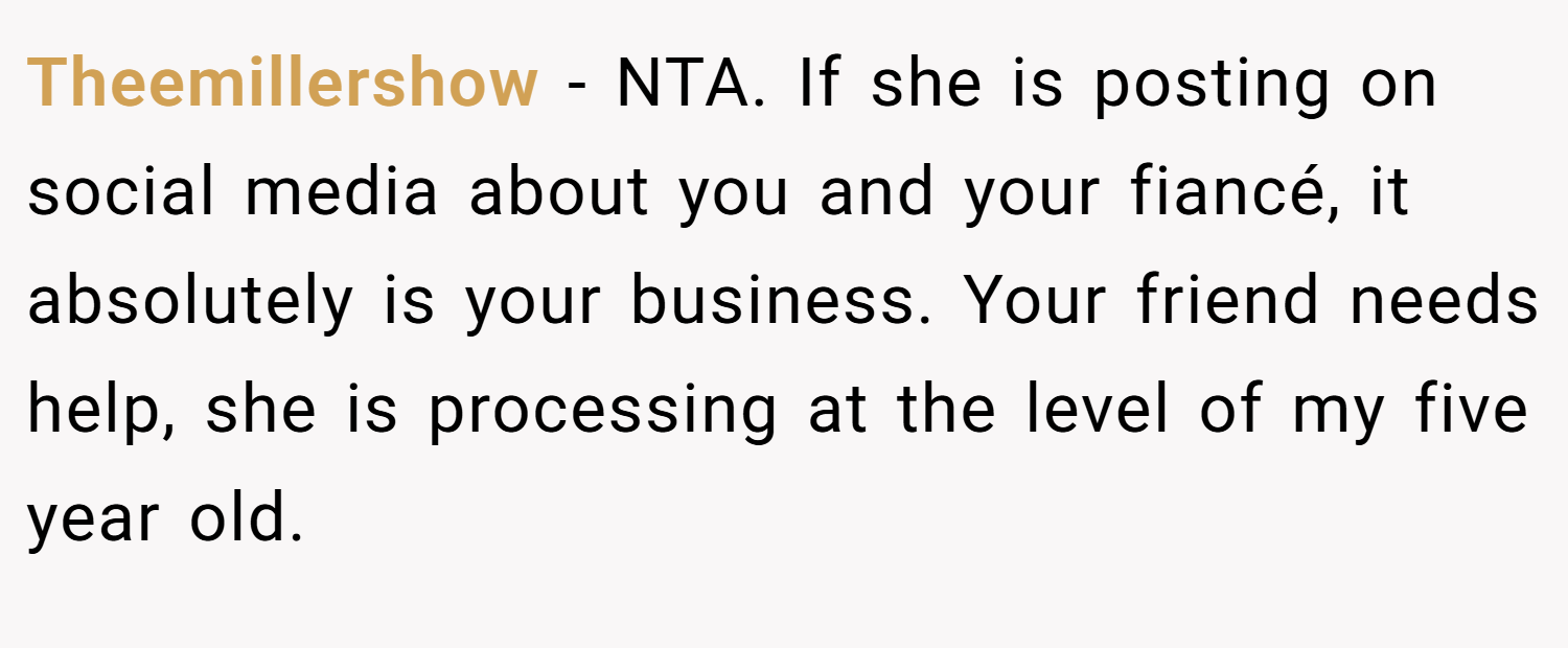 Theemillershow − NTA. If she is posting on social media about you and your fiancé, it absolutely is your business. Your friend needs help, she is processing at the level of my five year old.