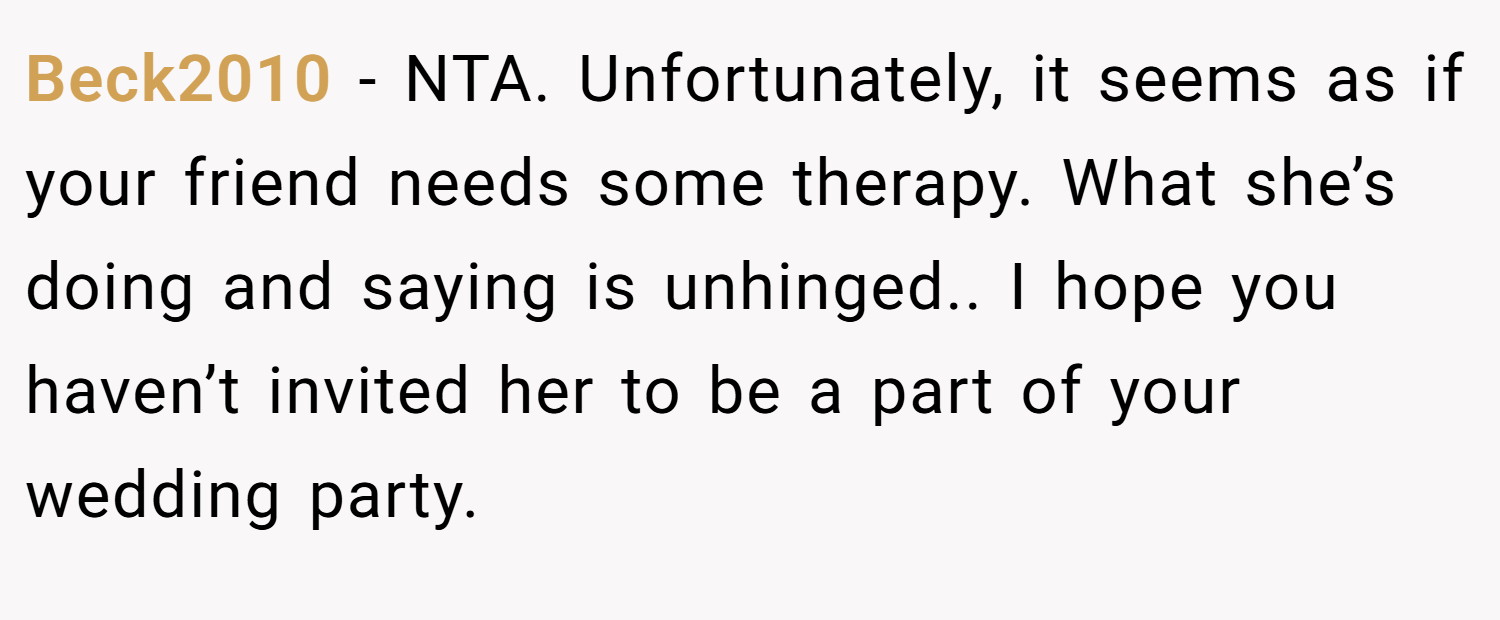 Beck2010 − NTA. Unfortunately, it seems as if your friend needs some therapy. What she’s doing and saying is unhinged.. I hope you haven’t invited her to be a part of your wedding party.