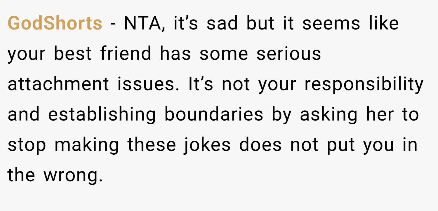 GodShorts − NTA, it’s sad but it seems like your best friend has some serious attachment issues. It’s not your responsibility and establishing boundaries by asking her to stop making these jokes does not put you in the wrong.
