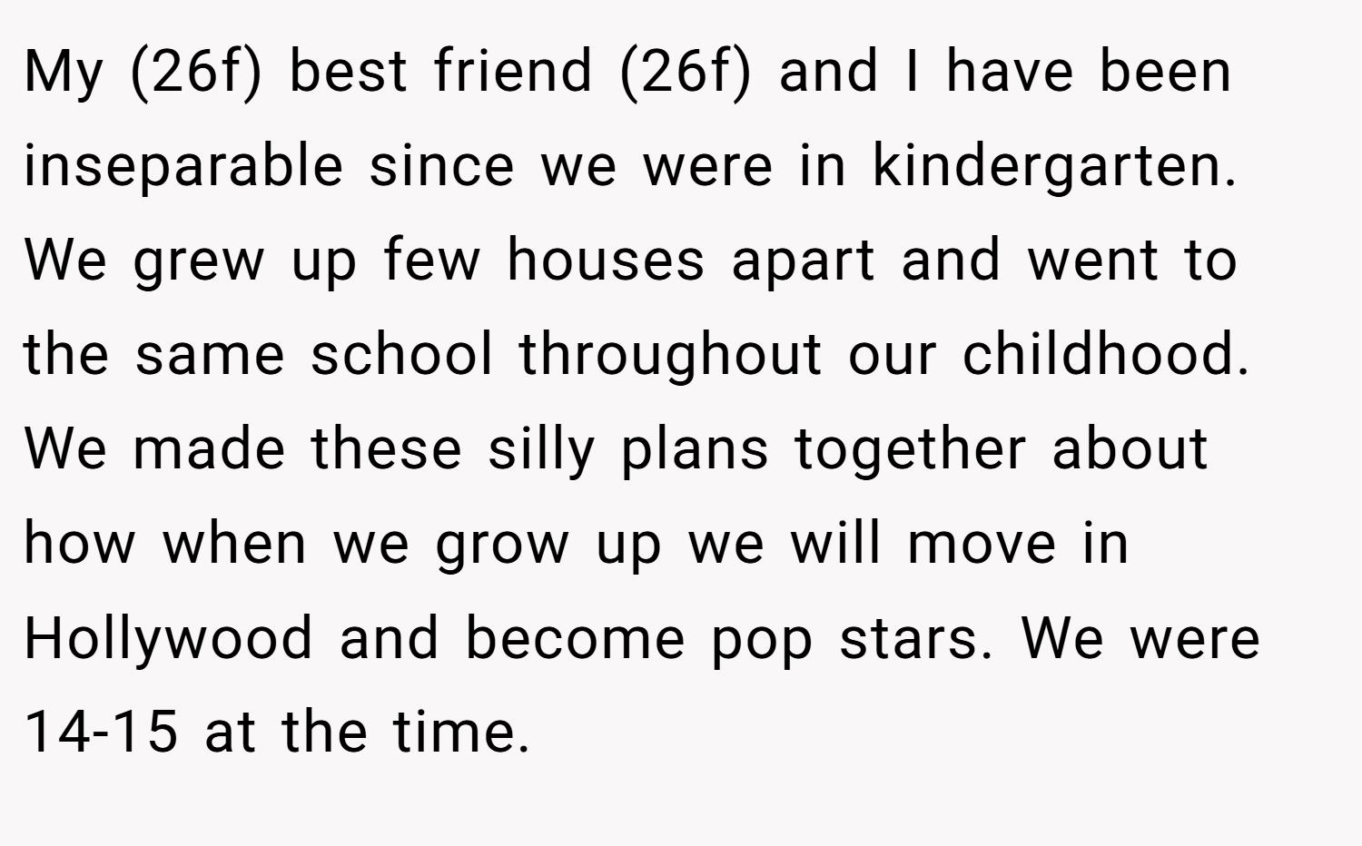 My (26f) best friend (26f) and I have been inseparable since we were in kindergarten. We grew up few houses apart and went to the same school throughout our childhood. We made these silly plans together about how when we grow up we will move in Hollywood and become pop stars. We were 14-15 at the time.