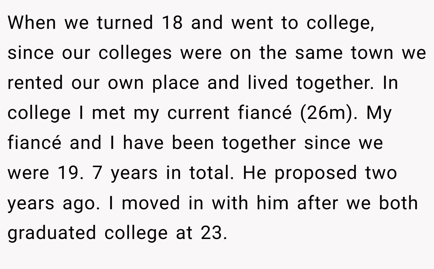 When we turned 18 and went to college, since our colleges were on the same town we rented our own place and lived together. In college I met my current fiancé (26m). My fiancé and I have been together since we were 19. 7 years in total. He proposed two years ago. I moved in with him after we both graduated college at 23.