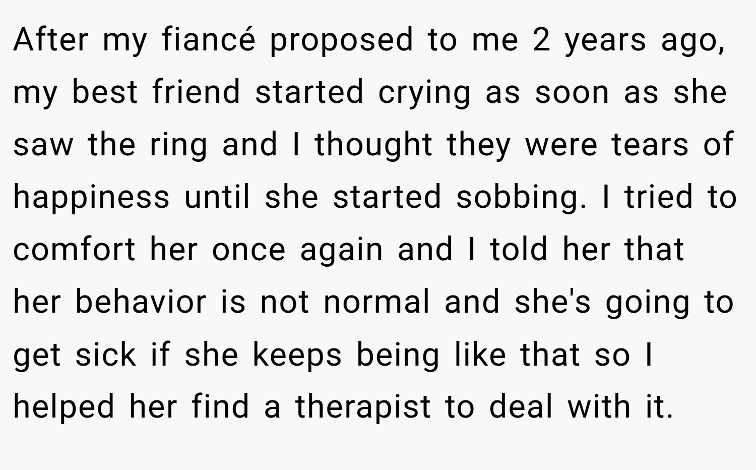 After my fiancé proposed to me 2 years ago, my best friend started crying as soon as she saw the ring and I thought they were tears of happiness until she started sobbing. I tried to comfort her once again and I told her that her behavior is not normal and she's going to get sick if she keeps being like that so I helped her find a therapist to deal with it.
