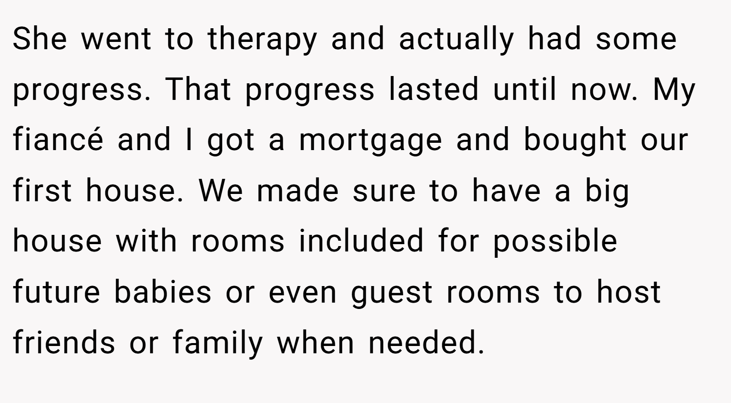 She went to therapy and actually had some progress. That progress lasted until now. My fiancé and I got a mortgage and bought our first house. We made sure to have a big house with rooms included for possible future babies or even guest rooms to host friends or family when needed.