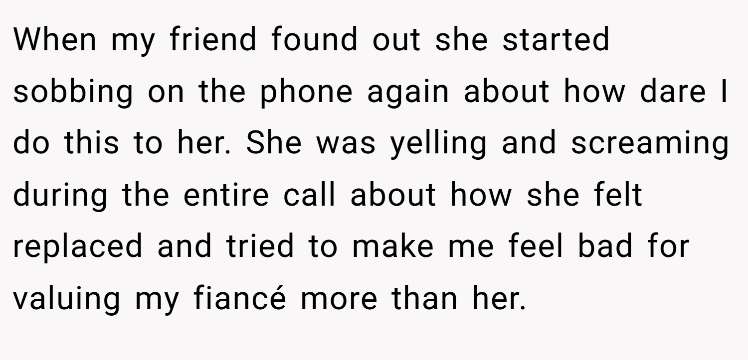 When my friend found out she started sobbing on the phone again about how dare I do this to her. She was yelling and screaming during the entire call about how she felt replaced and tried to make me feel bad for valuing my fiancé more than her.