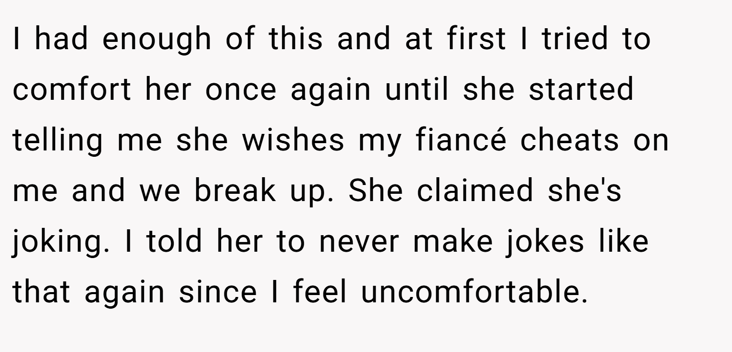I had enough of this and at first I tried to comfort her once again until she started telling me she wishes my fiancé cheats on me and we break up. She claimed she's joking. I told her to never make jokes like that again since I feel uncomfortable.