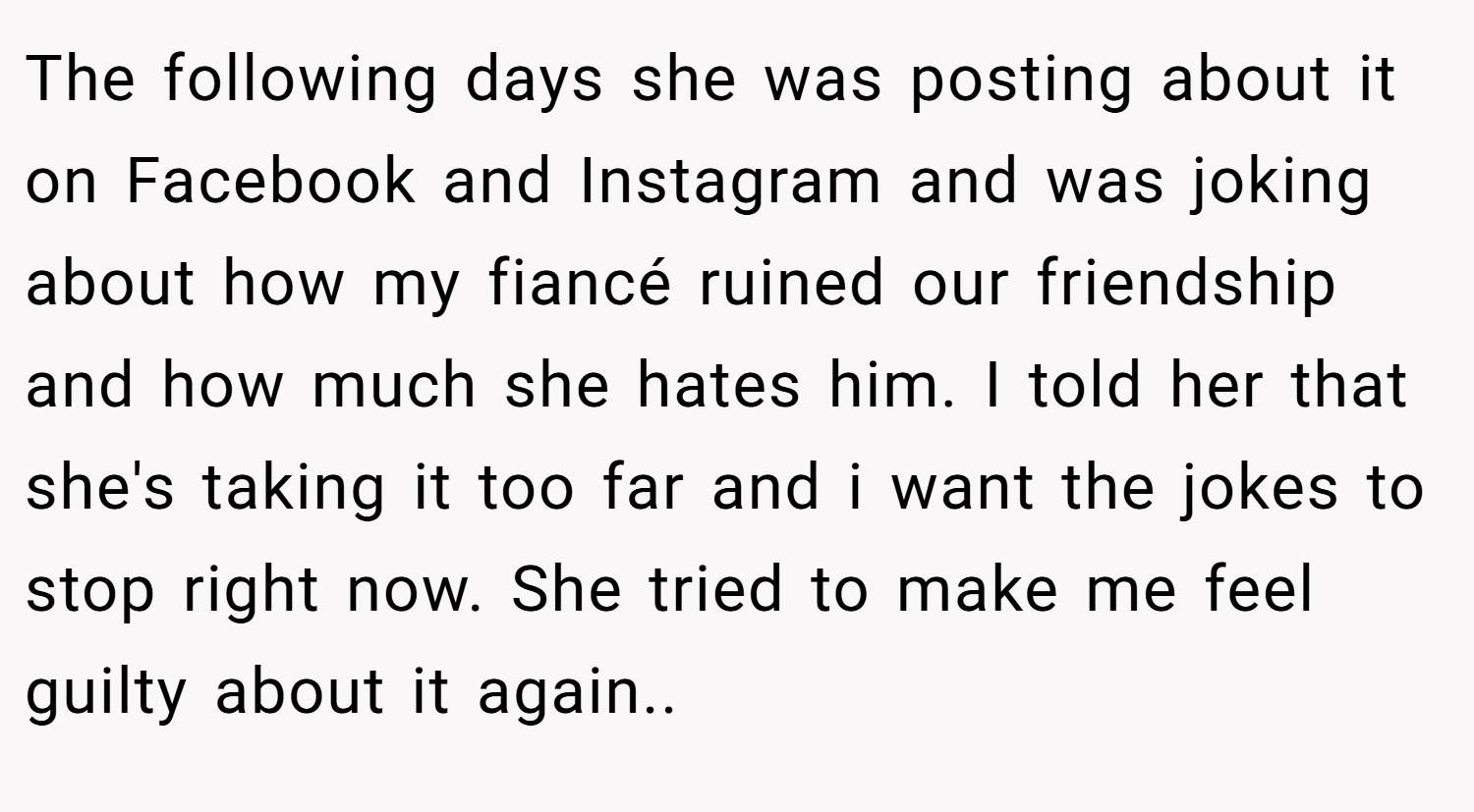 The following days she was posting about it on Facebook and Instagram and was joking about how my fiancé ruined our friendship and how much she hates him. I told her that she's taking it too far and i want the jokes to stop right now. She tried to make me feel guilty about it again..