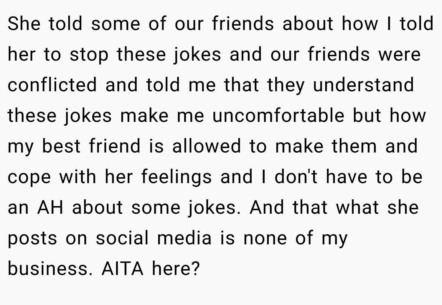 She told some of our friends about how I told her to stop these jokes and our friends were conflicted and told me that they understand these jokes make me uncomfortable but how my best friend is allowed to make them and cope with her feelings and I don't have to be an AH about some jokes. And that what she posts on social media is none of my business. AITA here?
