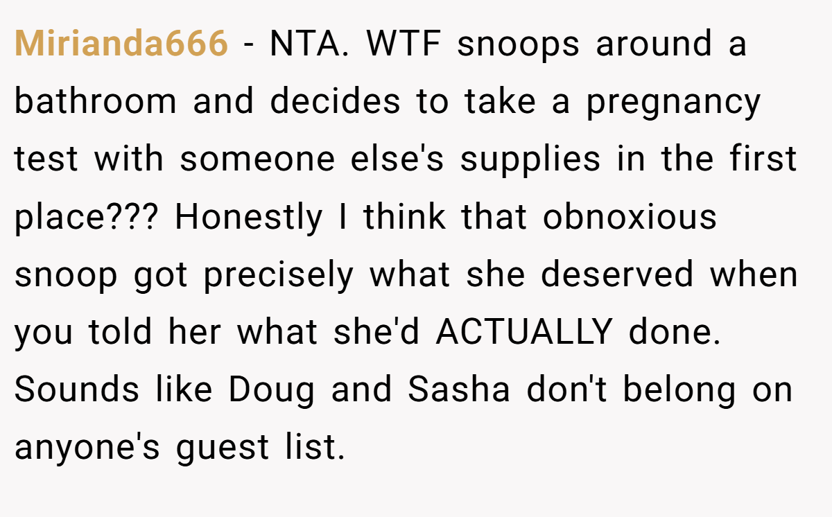 Mirianda666 − NTA. WTF snoops around a bathroom and decides to take a pregnancy test with someone else's supplies in the first place??? Honestly I think that obnoxious snoop got precisely what she deserved when you told her what she'd ACTUALLY done. Sounds like Doug and Sasha don't belong on anyone's guest list.