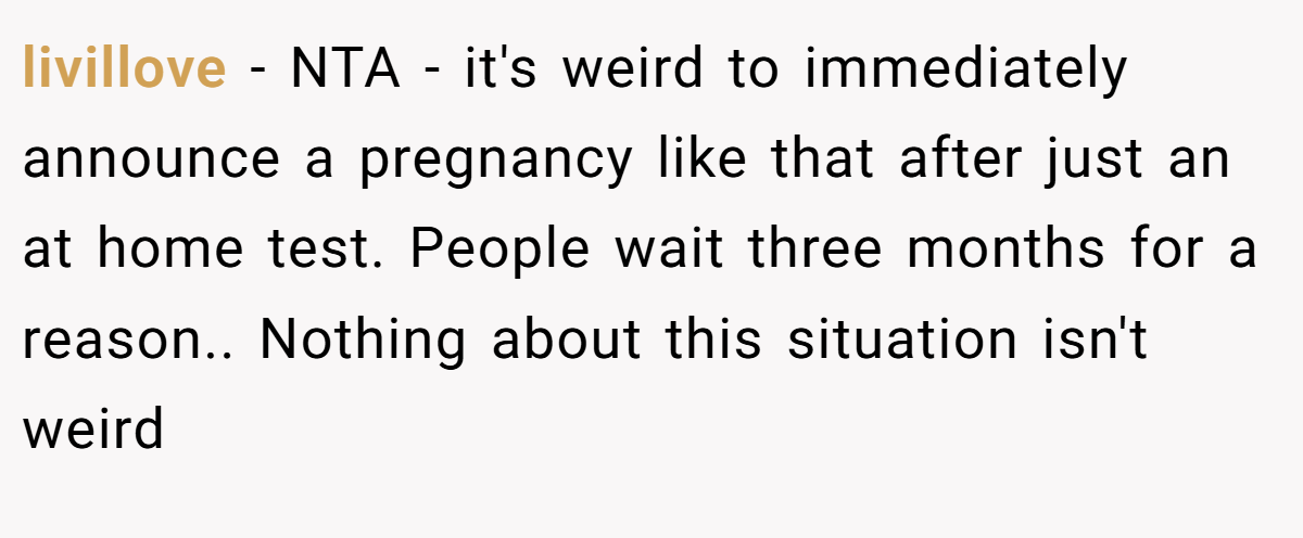 livillove − NTA - it's weird to immediately announce a pregnancy like that after just an at home test. People wait three months for a reason.. Nothing about this situation isn't weird