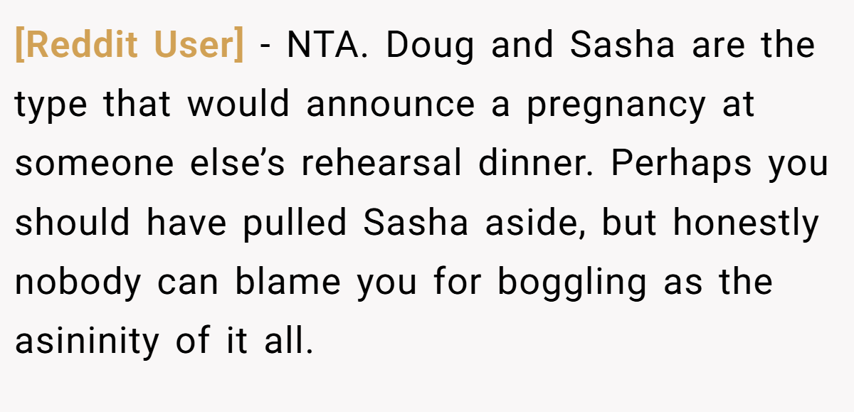 [Reddit User] − NTA. Doug and Sasha are the type that would announce a pregnancy at someone else’s rehearsal dinner. Perhaps you should have pulled Sasha aside, but honestly nobody can blame you for boggling as the asininity of it all.