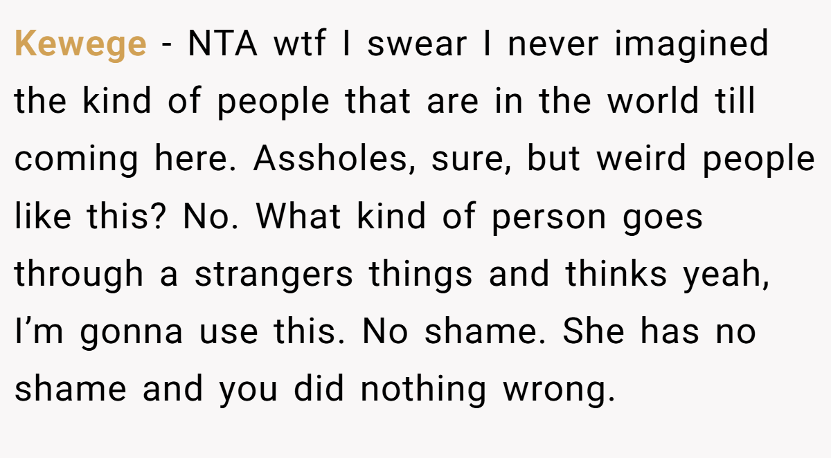 Kewege − NTA wtf I swear I never imagined the kind of people that are in the world till coming here. Assholes, sure, but weird people like this? No. What kind of person goes through a strangers things and thinks yeah, I’m gonna use this. No shame. She has no shame and you did nothing wrong.