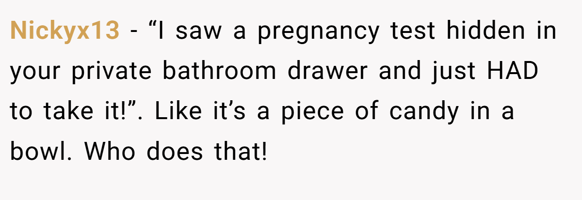 Nickyx13 − “I saw a pregnancy test hidden in your private bathroom drawer and just HAD to take it!”. Like it’s a piece of candy in a bowl. Who does that!