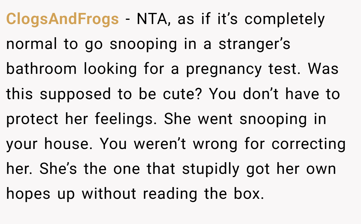ClogsAndFrogs − NTA, as if it’s completely normal to go snooping in a stranger’s bathroom looking for a pregnancy test. Was this supposed to be cute? You don’t have to protect her feelings. She went snooping in your house. You weren’t wrong for correcting her. She’s the one that stupidly got her own hopes up without reading the box.