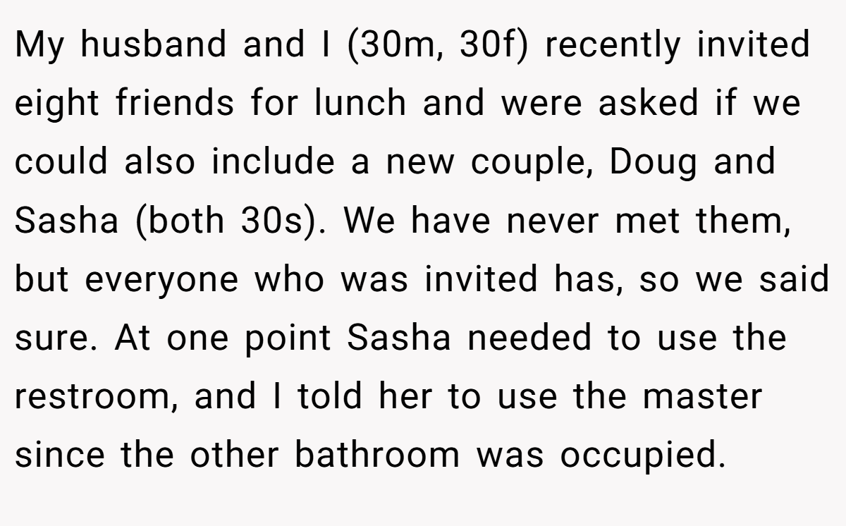 My husband and I (30m, 30f) recently invited eight friends for lunch and were asked if we could also include a new couple, Doug and Sasha (both 30s). We have never met them, but everyone who was invited has, so we said sure. At one point Sasha needed to use the restroom, and I told her to use the master since the other bathroom was occupied.
