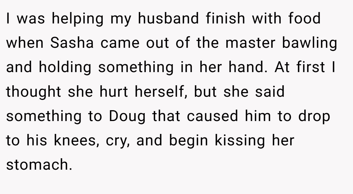 I was helping my husband finish with food when Sasha came out of the master bawling and holding something in her hand. At first I thought she hurt herself, but she said something to Doug that caused him to drop to his knees, cry, and begin kissing her stomach.