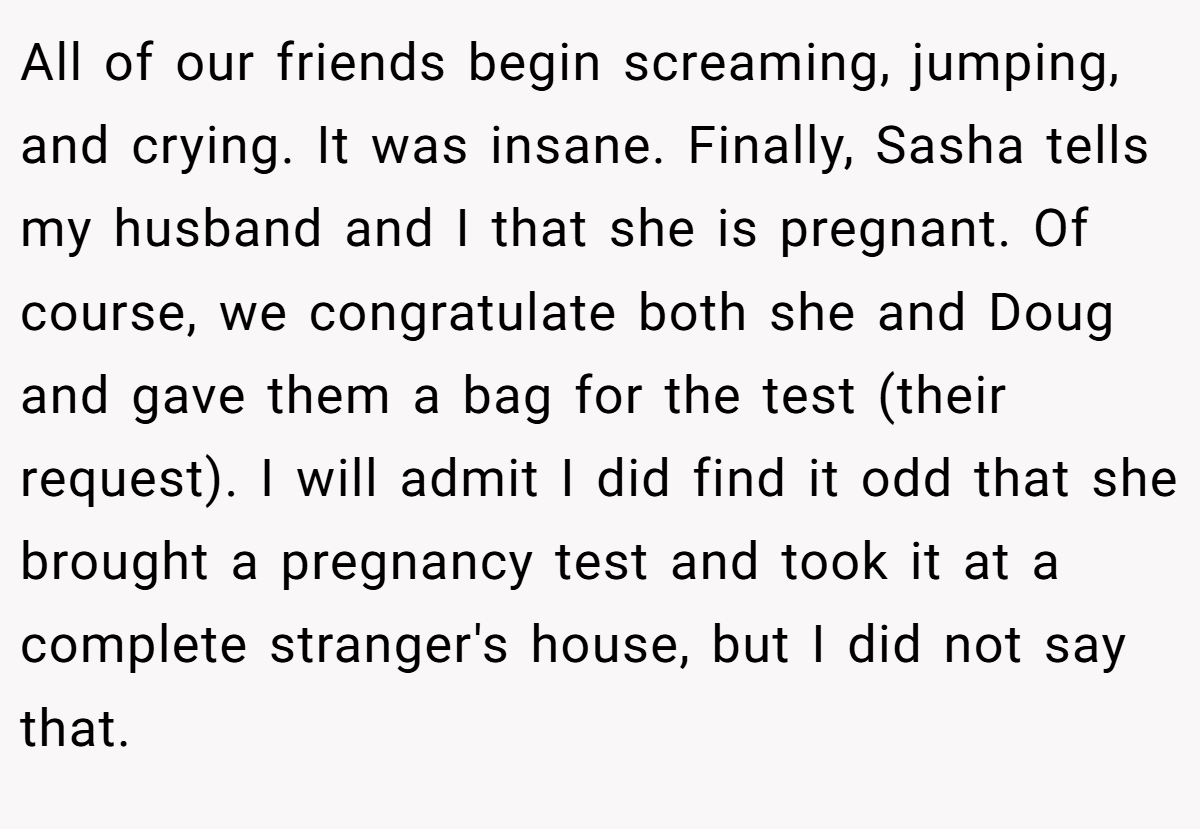 All of our friends begin screaming, jumping, and crying. It was insane. Finally, Sasha tells my husband and I that she is pregnant. Of course, we congratulate both she and Doug and gave them a bag for the test (their request). I will admit I did find it odd that she brought a pregnancy test and took it at a complete stranger's house, but I did not say that.