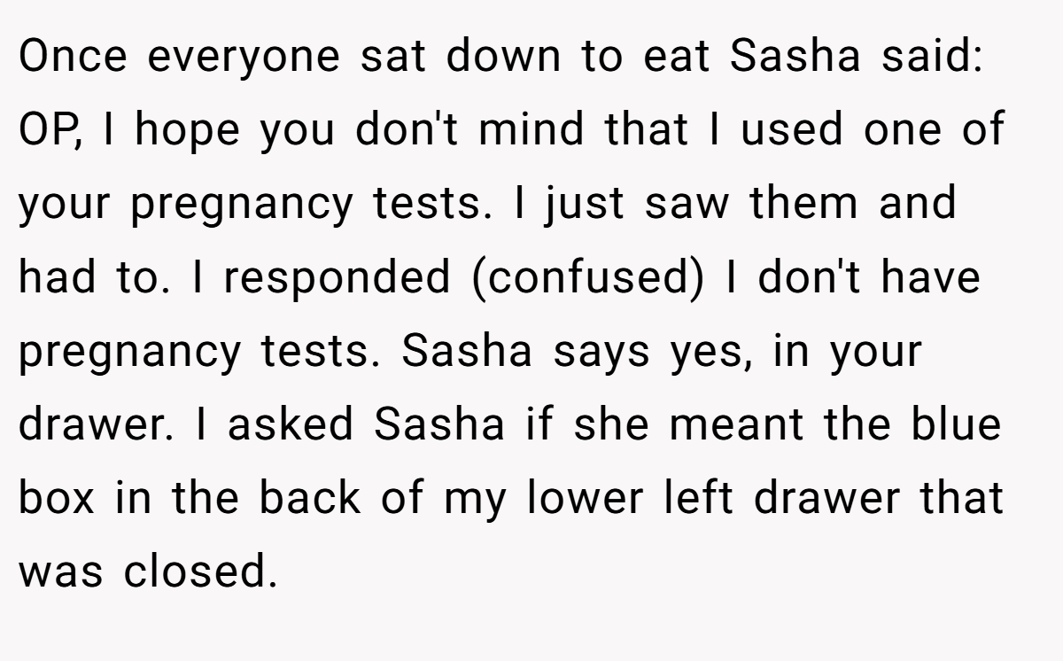 Once everyone sat down to eat Sasha said: OP, I hope you don't mind that I used one of your pregnancy tests. I just saw them and had to. I responded (confused) I don't have pregnancy tests. Sasha says yes, in your drawer. I asked Sasha if she meant the blue box in the back of my lower left drawer that was closed.