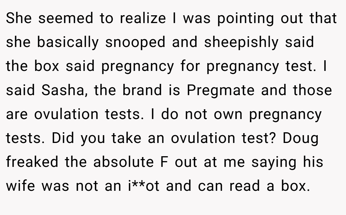 She seemed to realize I was pointing out that she basically snooped and sheepishly said the box said pregnancy for pregnancy test. I said Sasha, the brand is Pregmate and those are ovulation tests. I do not own pregnancy tests. Did you take an ovulation test? Doug freaked the absolute F out at me saying his wife was not an i**ot and can read a box.
