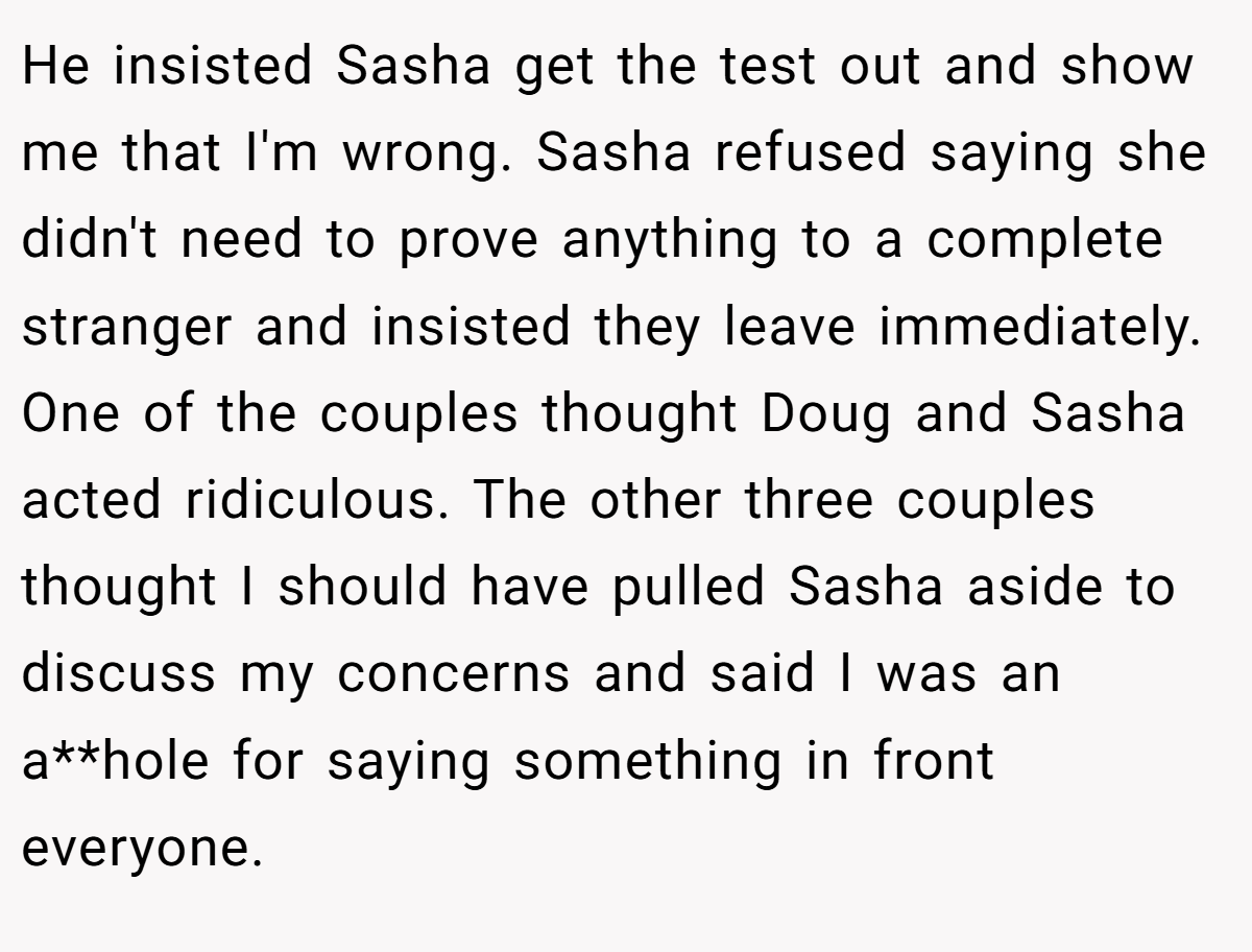 He insisted Sasha get the test out and show me that I'm wrong. Sasha refused saying she didn't need to prove anything to a complete stranger and insisted they leave immediately. One of the couples thought Doug and Sasha acted ridiculous. The other three couples thought I should have pulled Sasha aside to discuss my concerns and said I was an a**hole for saying something in front everyone.