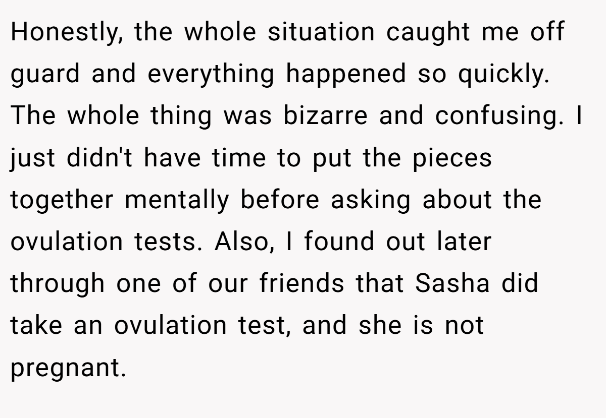 Honestly, the whole situation caught me off guard and everything happened so quickly. The whole thing was bizarre and confusing. I just didn't have time to put the pieces together mentally before asking about the ovulation tests. Also, I found out later through one of our friends that Sasha did take an ovulation test, and she is not pregnant.