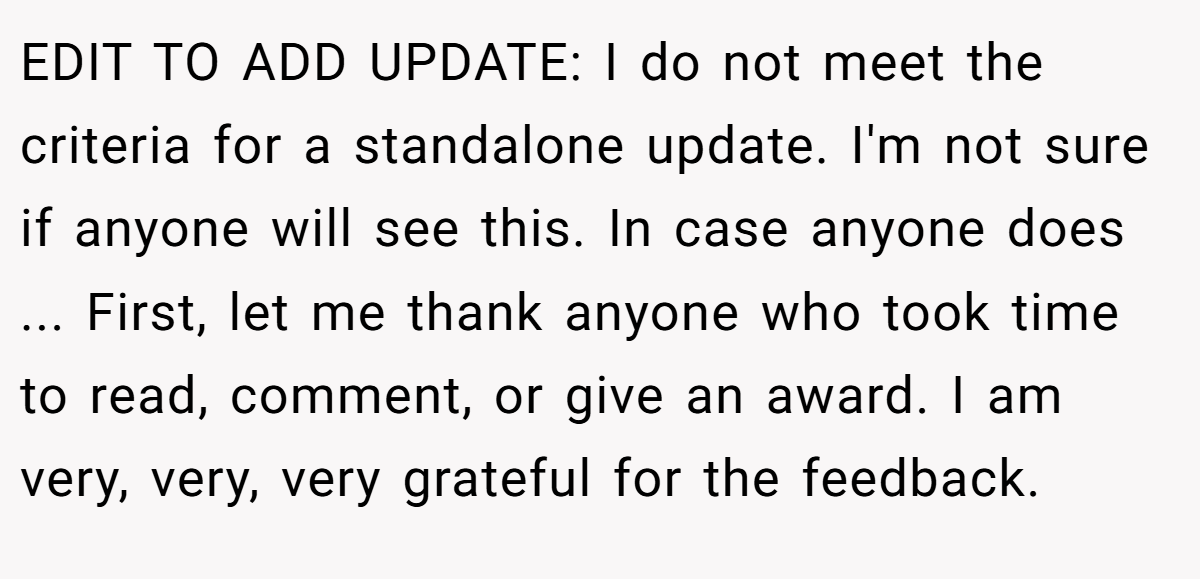 EDIT TO ADD UPDATE: I do not meet the criteria for a standalone update. I'm not sure if anyone will see this. In case anyone does ... First, let me thank anyone who took time to read, comment, or give an award. I am very, very, very grateful for the feedback.