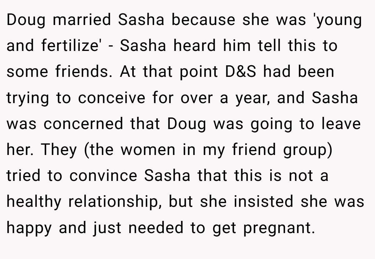 Doug married Sasha because she was 'young and fertilize' - Sasha heard him tell this to some friends. At that point D&S had been trying to conceive for over a year, and Sasha was concerned that Doug was going to leave her. They (the women in my friend group) tried to convince Sasha that this is not a healthy relationship, but she insisted she was happy and just needed to get pregnant.