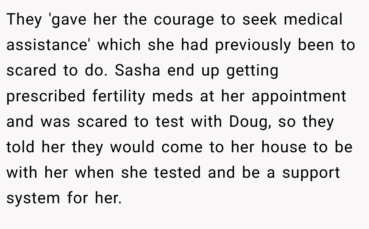 They 'gave her the courage to seek medical assistance' which she had previously been to scared to do. Sasha end up getting prescribed fertility meds at her appointment and was scared to test with Doug, so they told her they would come to her house to be with her when she tested and be a support system for her.