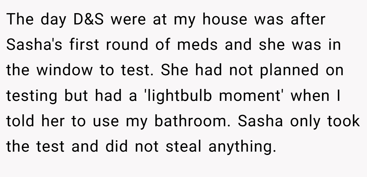 The day D&S were at my house was after Sasha's first round of meds and she was in the window to test. She had not planned on testing but had a 'lightbulb moment' when I told her to use my bathroom. Sasha only took the test and did not steal anything.