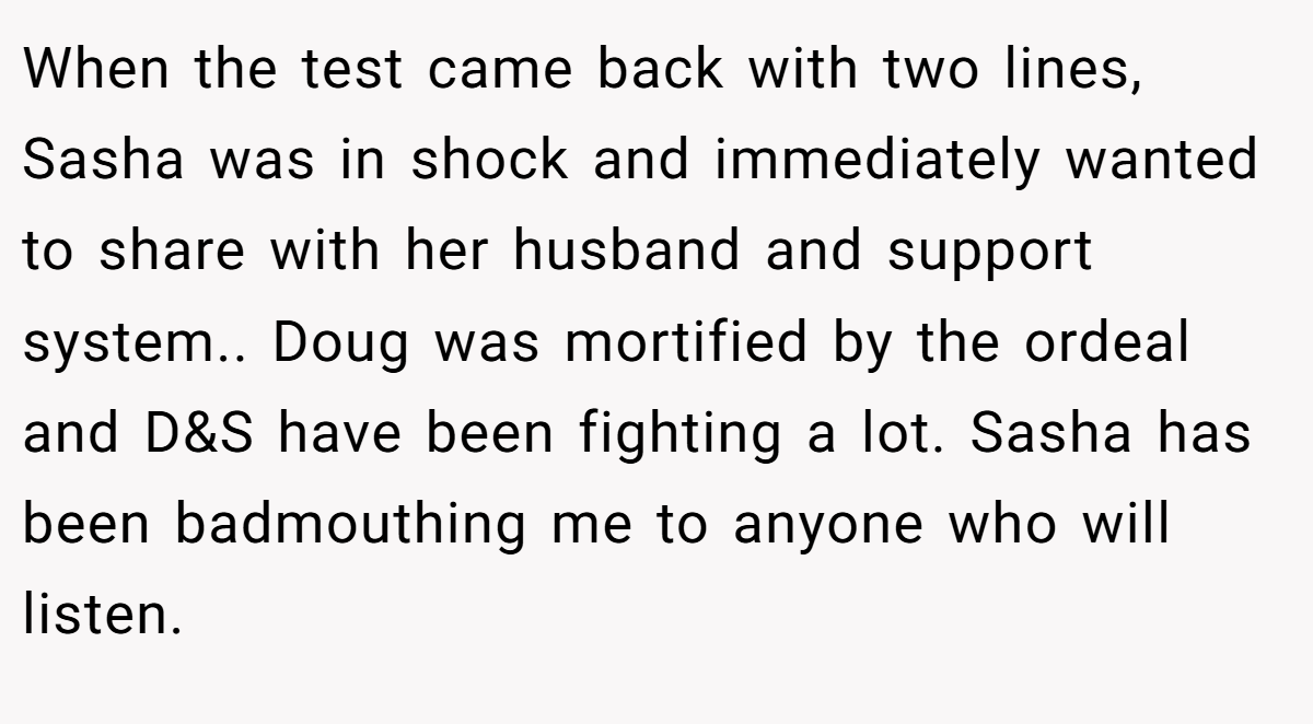 When the test came back with two lines, Sasha was in shock and immediately wanted to share with her husband and support system.. Doug was mortified by the ordeal and D&S have been fighting a lot. Sasha has been badmouthing me to anyone who will listen.