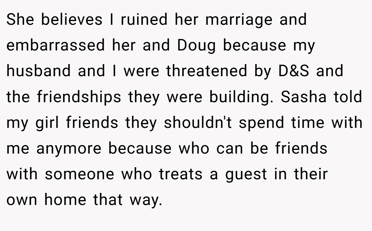 She believes I ruined her marriage and embarrassed her and Doug because my husband and I were threatened by D&S and the friendships they were building. Sasha told my girl friends they shouldn't spend time with me anymore because who can be friends with someone who treats a guest in their own home that way.