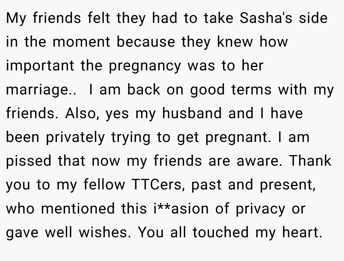 My friends felt they had to take Sasha's side in the moment because they knew how important the pregnancy was to her marriage..  I am back on good terms with my friends. Also, yes my husband and I have been privately trying to get pregnant. I am pissed that now my friends are aware. Thank you to my fellow TTCers, past and present, who mentioned this i**asion of privacy or gave well wishes. You all touched my heart.